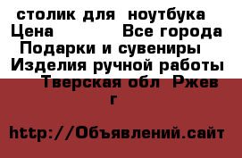 столик для  ноутбука › Цена ­ 1 200 - Все города Подарки и сувениры » Изделия ручной работы   . Тверская обл.,Ржев г.